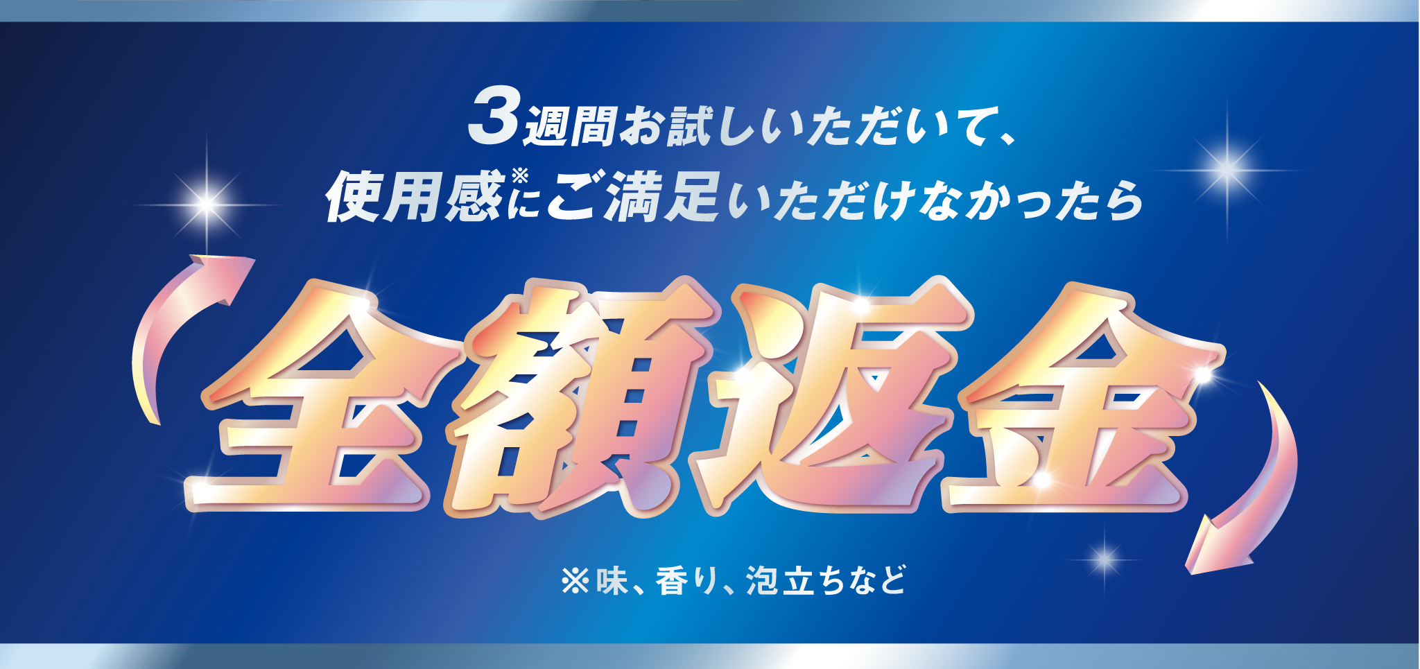 3週間お試しいただいて、使用感※にご満足いただけなかったら 全額返金 ※味、香り、泡立ちなど